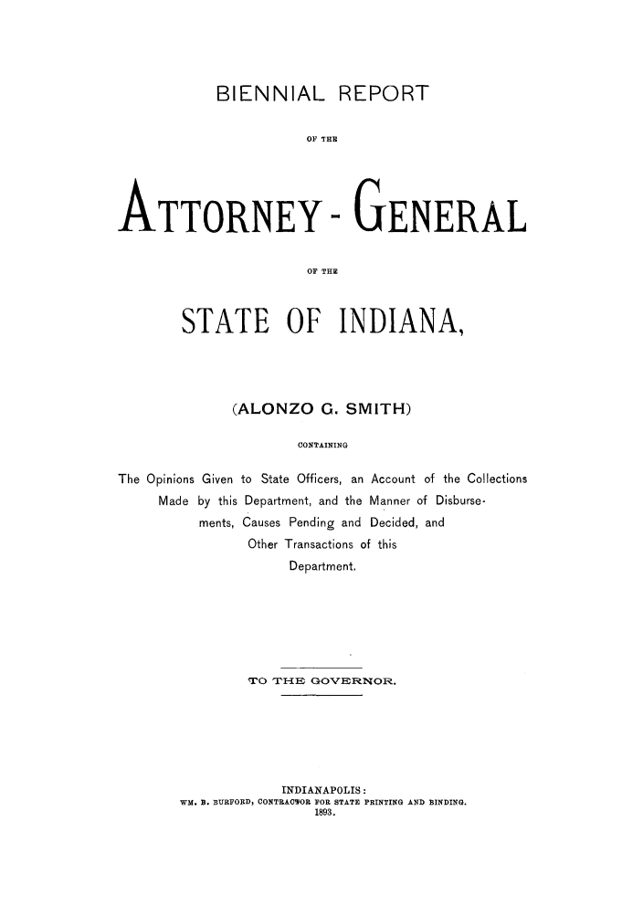 handle is hein.sag/sagin0050 and id is 1 raw text is: BIENNIAL REPORT
OF THE
ATTORNEY - GENERAL
OF THE
STATE OF INDIANA,
(ALONZO G. SMITH)
CONTAINING
The Opinions Given to State Officers, an Account of the Collections
Made by this Department, and the Manner of Disburse-
ments, Causes Pending and Decided, and
Other Transactions of this
Department.

TrO THE G_--OVERNOR.
INDIANAPOLIS:
WM. B. BURFORD, CONTRACTOR FOR STATE PRINTING AND BINDING.
1893.


