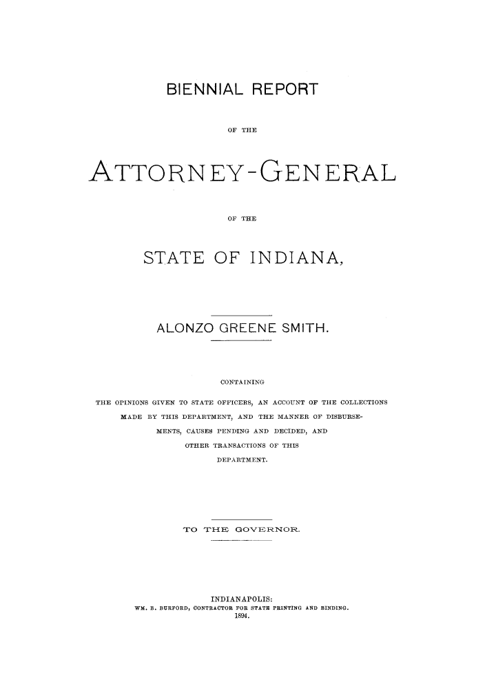 handle is hein.sag/sagin0051 and id is 1 raw text is: BIENNIAL REPORT
OF THE
ATTORNEY-GENERAL
OF THE
STATE OF INDIANA,
ALONZO GREENE SMITH.
CONTAINING
THE OPINIONS GIVEN TO STATE OFFICERS, AN ACCOUNT OF THE COLLECTIONS
MADE BY THIS DEPARTMENT, AND THE MANNER OF DISBURSE-
MENTS, CAUSES PENDING AND DECIDED, AND
OTHER TRANSACTIONS OF THIS
DEPARTMENT.

TO   TIH{EI   GO'VERNOR.
INDIANAPOLIS:
WM. B. BURFORD, CONTRACTOR FOR STATE PRINTING AND BINDING.
1894.


