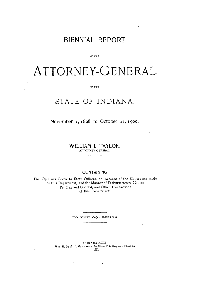 handle is hein.sag/sagin0052 and id is 1 raw text is: BIENNIAL REPORT
OF THE
ATTORNEY-GENERAL,
OF THE
STATE OF INDIANA.
November 1, 1898, to October 31, i9oo.
WILLIAM L. TAYLOR,
ATTORNEY-GENERAL.
CONTAINING
The Opinions Given to State Officers, an Account of the Collections made
by this Department, and the Manner of Disbursements, Causes
Pending and Decided, and Other Transactions
of this Department.
TO TIrIE  GOYHe NOF .
INDIANAPOLIS:
Win. B. Burford, Contractor for State Printing and Binding.
1901.


