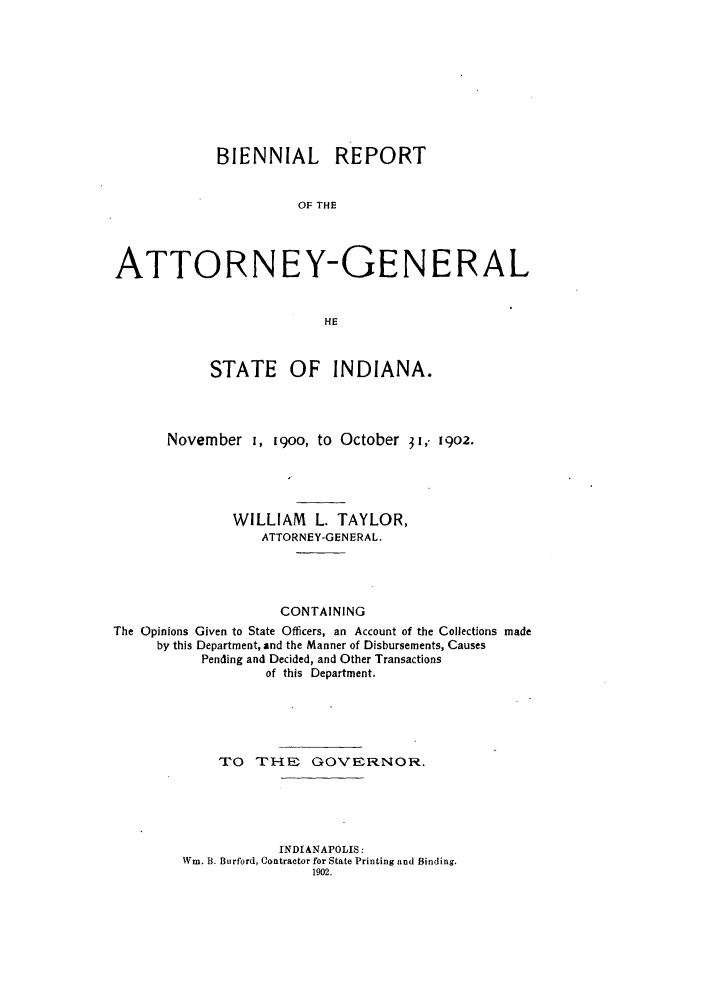 handle is hein.sag/sagin0053 and id is 1 raw text is: BIENNIAL REPORT
OF THE
ATTORNEY-GENERAL
HE
STATE OF INDIANA.
November I, 19oo, to October 31, 1902.
WILLIAM L. TAYLOR,
ATTORNEY-GENERAL.
CONTAINING
The Opinions Given to State Officers, an Account of the Collections made
by this Department, and the Manner of Disbursements, Causes
Pending and Decided, and Other Transactions
of this Department.
TO TH& GOVERNOR.
INDIANAPOLIS:
Win. B. Burford, Contractor for State Printing and Binding.
1902.


