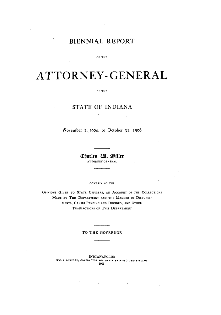 handle is hein.sag/sagin0055 and id is 1 raw text is: BIENNIAL REPORT
OF THE
ATTORNEY- GENERAL
OF THE
STATE OF INDIANA
,November I,.1904, to October 31, i9O6
ATTORNEY-GENERAL
CONTAINING THE
OPINIONS GIVEN TO STATE OFFICERS, AN ACCOUNT OF THE COLLECTIONS
MADE BY THIS DEPARTMENT AND THE MANNER OF DISBURSE-
MENTS, CAUSES PENDING AND DECIDED, AND OTHER
TRANSACTIONS OF THIS DEPARTMENT
TO THE GOVERNOR
INDIANAPOLIS:
WM. B. BURFORDt CONTRACTOR FOR STATE PRINTING AND BINDING
1906


