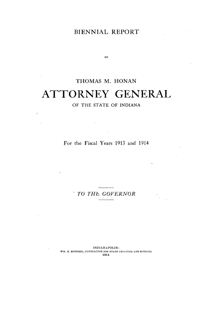 handle is hein.sag/sagin0059 and id is 1 raw text is: BIENNIAL REPORT
OF
THOMAS M. HONAN

ATTORNEY GENERAL
OF THE STATE OF INDIANA
For the Fiscal Years 1913 and 1914
TO THL GOVERNOR
INDIANAPOLIS:
WM. B. BURFORD, CONTIlACTOR FOR STATE 1RIN rING AND BINDING
1914


