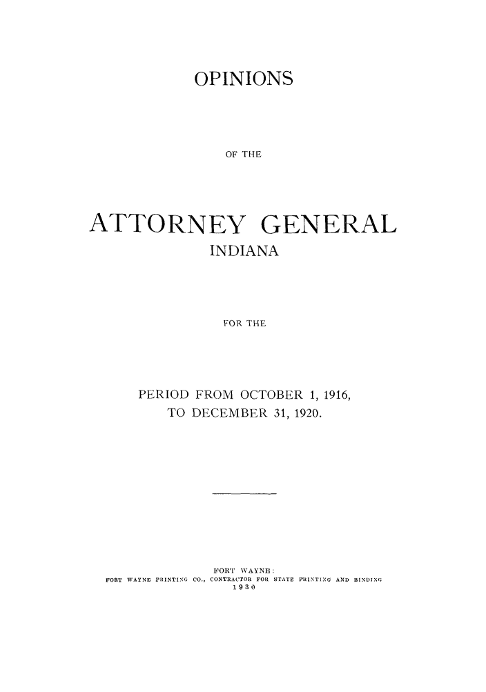 handle is hein.sag/sagin0061 and id is 1 raw text is: OPINIONS
OF THE
ATTORNEY GENERAL
INDIANA
FOR THE
PERIOD FROM OCTOBER 1, 1916,
TO DECEMBER 31, 1920.
FORT WAYNE:
FORT WAYNE PRINTING  CO., CONTRACTOR FOR STATE PRINTING AND BINDING
1930


