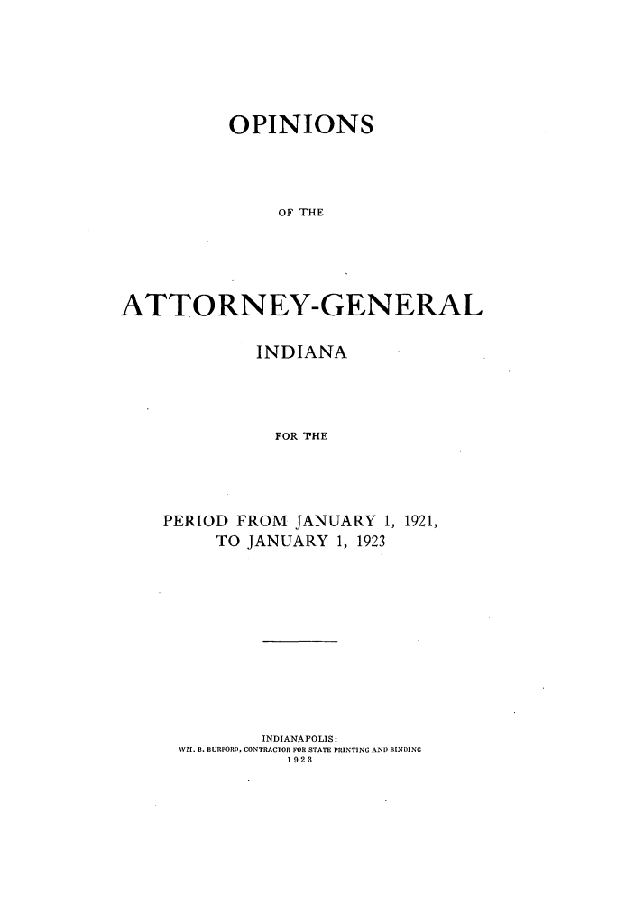 handle is hein.sag/sagin0062 and id is 1 raw text is: OPINIONS
OF THE
ATTORNEY-GENERAL

INDIANA
FOR THE
PERIOD FROM JANUARY 1, 1921,
TO JANUARY 1, 1923

INDIANAPOLIS:
WM. B. BURFORD, CONTRACTOR FOR STATE PRINTING AND BINDING
1923


