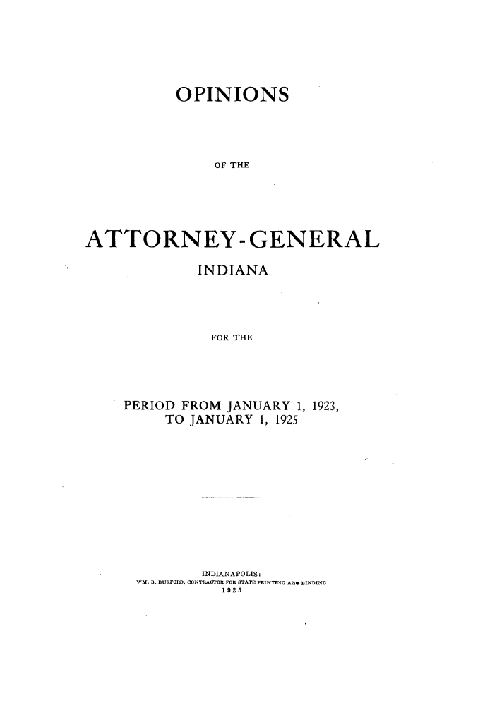 handle is hein.sag/sagin0063 and id is 1 raw text is: OPINIONS
OF THE
ATTORNEY- GENERAL

INDIANA
FOR THE
PERIOD FROM JANUARY 1, 1923,
TO JANUARY 1, 1925

INDIANAPOLIS:
WM. B. BURFORD, CONTRACTOR FOR STATE PRINTING AND BINDING
1925


