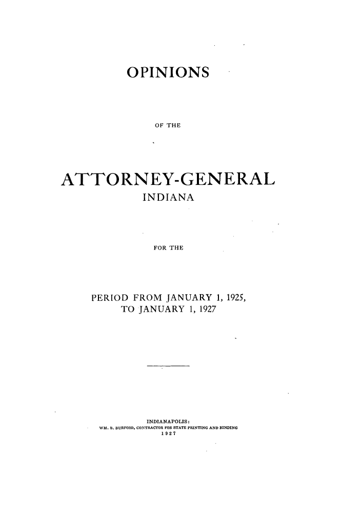 handle is hein.sag/sagin0064 and id is 1 raw text is: OPINIONS
OF THE
ATTORNEY-GENERAL

INDIANA
FOR THE
PERIOD FROM JANUARY 1, 1925,
TO JANUARY 1, 1927

INDIANAPOLIS:
WVM. B. BURFORD, CONTRACTOR FOR STATE PRINTING AND BINDING
1927


