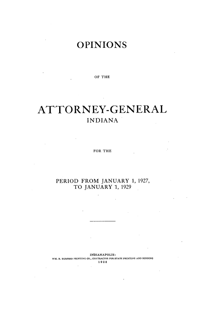 handle is hein.sag/sagin0065 and id is 1 raw text is: OPINIONS
OF THE
ATTORNEY-GENERAL

INDIANA
FOR THE
PERIOD FROM JANUARY 1, 1927,
TO JANUARY 1, 1929

INDIANAPOLIS:
V/. B. BURFORD PRINTING CO., CONTRACTOR FOR STATE PRINTING AND BINDING
1928


