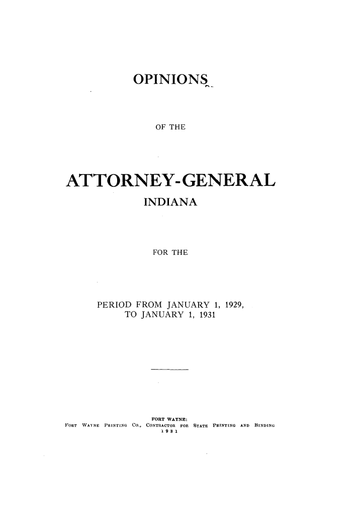 handle is hein.sag/sagin0066 and id is 1 raw text is: OPINIONS
OF THE
ATTORNEY- GENERAL

INDIANA
FOR THE
PERIOD FROM JANUARY 1, 1929,
TO JANUARY 1, 1931

FORT WAYNE:
FORT WAYNE PRINTING CO., CONTRACTOR FOR STATE PtINTING AND BINDING
1931


