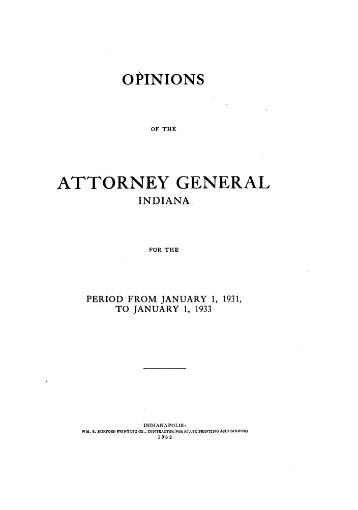 handle is hein.sag/sagin0067 and id is 1 raw text is: OPINIONS
OF THE
ATTORNEY GENERAL

INDIANA
FOR THE
PERIOD FROM JANUARY 1, 1931,
TO JANUARY 1, 1933

INDIANAPOLIS:
WM. B. BURFORD PRINTING CO., CONTRACTOR FOR STATE PRINTING AND BINDING
1932


