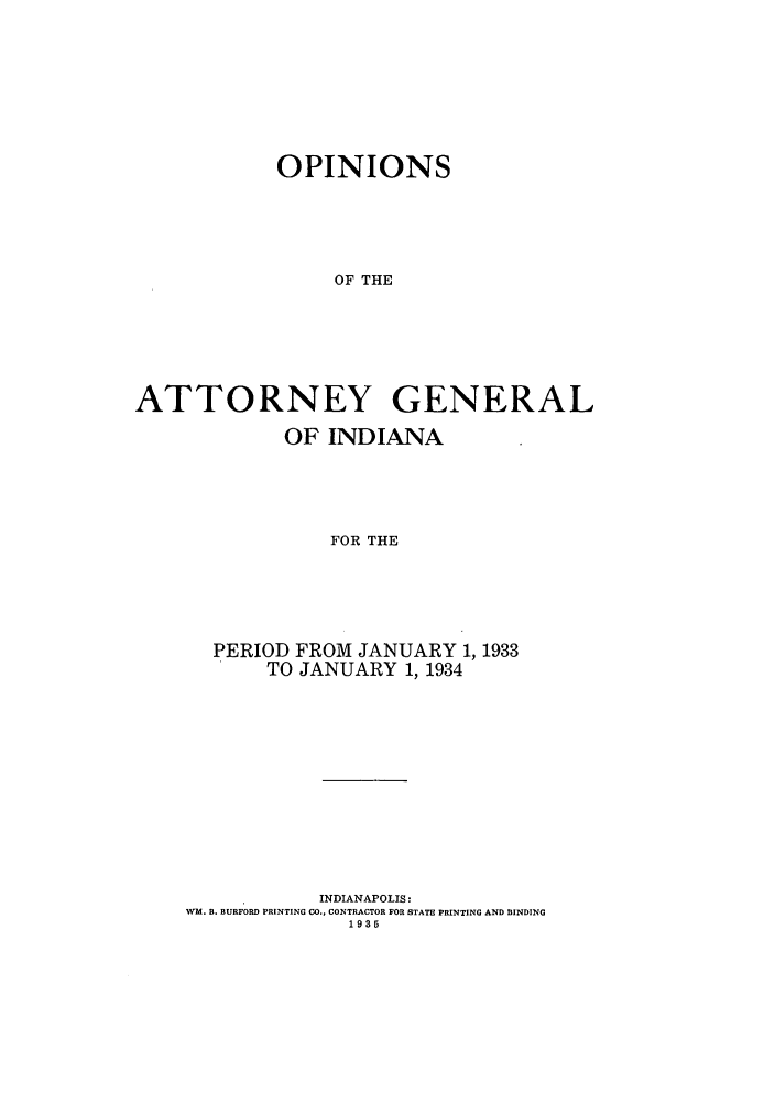 handle is hein.sag/sagin0068 and id is 1 raw text is: OPINIONS
OF THE
ATTORNEY GENERAL
OF INDIANA
FOR THE
PERIOD FROM JANUARY 1, 1933
TO JANUARY 1, 1934

INDIANAPOLIS:
WM. B. BURFORD PRINTING CO., CONTRACTOR FOR STATE PRINTING AND BINDING
1935


