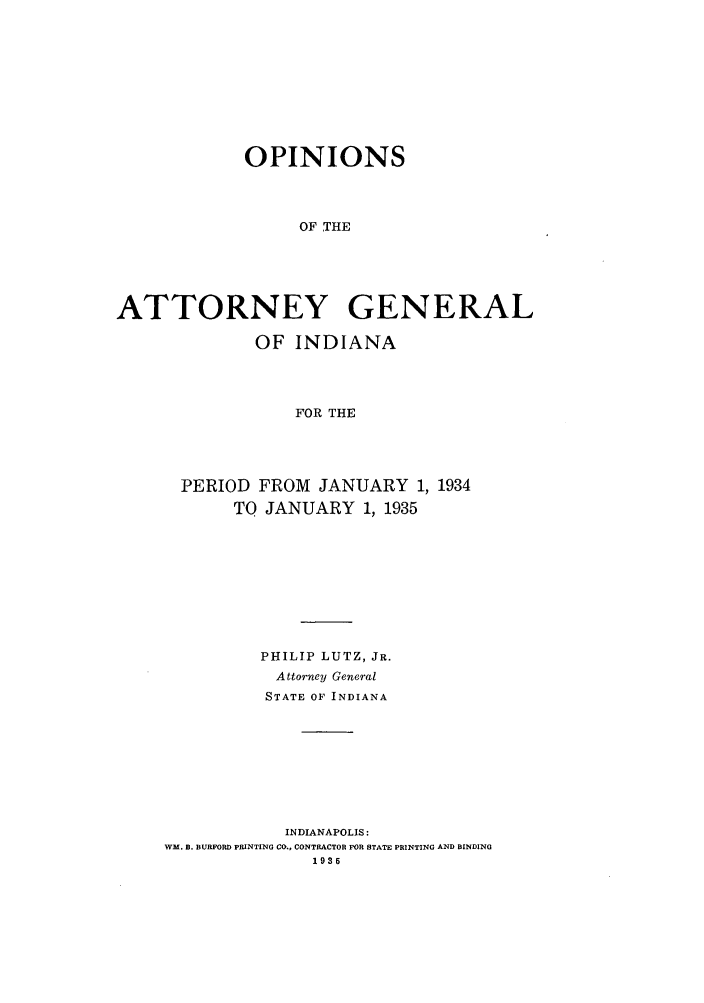 handle is hein.sag/sagin0069 and id is 1 raw text is: OPINIONS
OF THE
ATTORNEY GENERAL

OF INDIANA
FOR THE
PERIOD FROM JANUARY 1, 1934
TO JANUARY 1, 1935

PHILIP LUTZ, JR.
Attormey General
STATE OF INDIANA
INDIANAPOLIS:
WM. B. BURFORD PRINTING CO., CONTRACTOR FOR STATE PRINTING AND BINDING
1935


