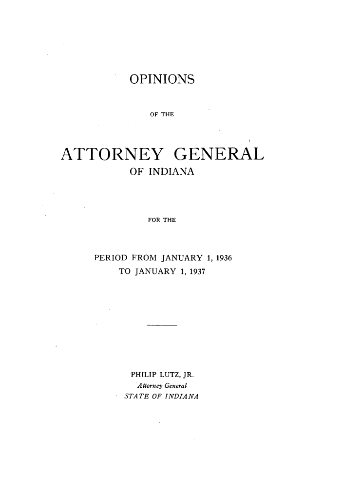 handle is hein.sag/sagin0071 and id is 1 raw text is: OPINIONS
OF THE
ATTORNEY GENERAL

OF INDIANA
FOR THE
PERIOD FROM JANUARY 1, 1936
TO JANUARY 1, 1937
PHILIP LUTZ, JR.
Attorney General
STATE OF INDIANA



