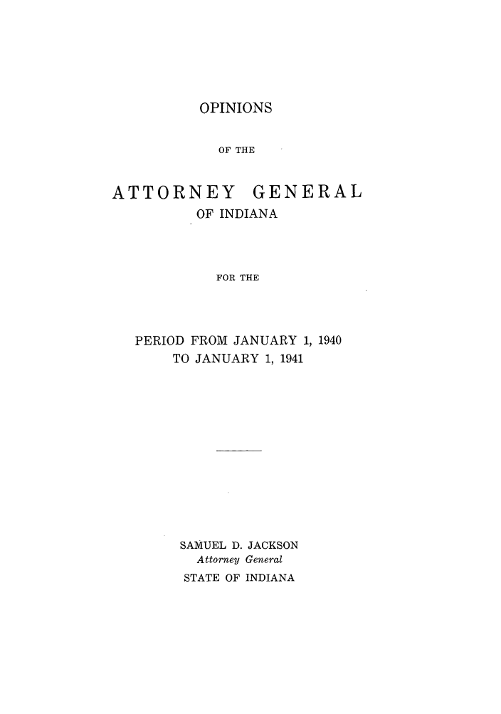 handle is hein.sag/sagin0075 and id is 1 raw text is: OPINIONS

OF THE
ATTORNEY GENERAL
OF INDIANA
FOR THE
PERIOD FROM JANUARY 1, 1940
TO JANUARY 1, 1941

SAMUEL D. JACKSON
Attorney General
STATE OF INDIANA


