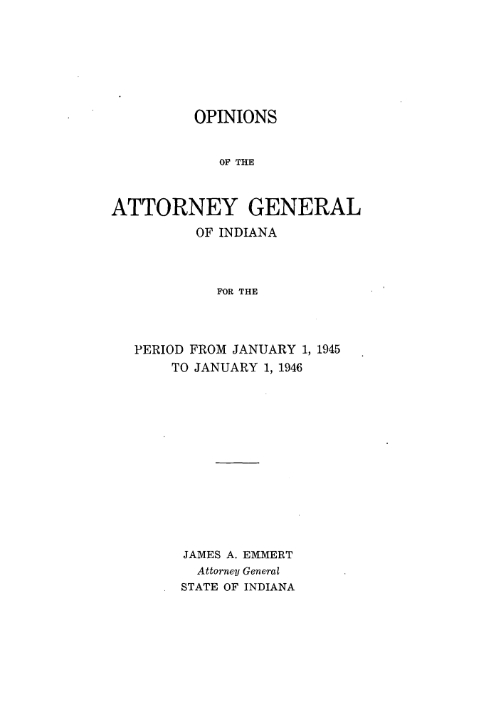 handle is hein.sag/sagin0080 and id is 1 raw text is: OPINIONS
OF THE
ATTORNEY GENERAL
OF INDIANA
FOR THE
PERIOD FROM JANUARY 1, 1945
TO JANUARY 1, 1946
JAMES A. EMMERT
Attorney General
STATE OF INDIANA


