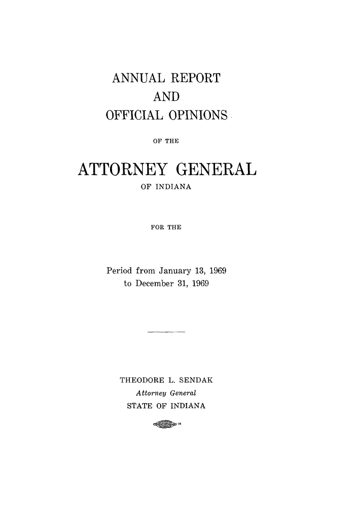 handle is hein.sag/sagin0104 and id is 1 raw text is: ANNUAL REPORT
AND
OFFICIAL OPINIONS
OF THE

ATTORNEY GENERAL
OF INDIANA
FOR THE
Period from January 13, 1969
to December 31, 1969

THEODORE L. SENDAK
Attorney General
STATE OF INDIANA


