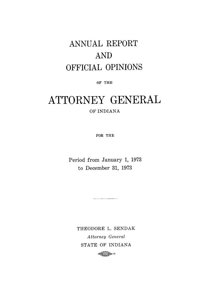 handle is hein.sag/sagin0108 and id is 1 raw text is: ANNUAL REPORT
AND
OFFICIAL OPINIONS
OF THE

ATTORNEY GENERAL
OF INDIANA
FOR THE
Period from January 1, 1973
to December 31, 1973

THEODORE L. SENDAK
Attorney General
STATE OF INDIANA
OW 10


