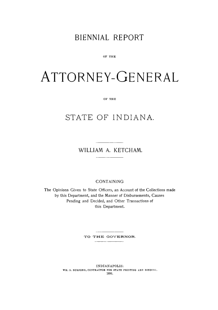 handle is hein.sag/sagin0115 and id is 1 raw text is: BIENNIAL REPORT
OF THE
ATTORNEY-GENERAL
OF THE
STATE OF INDIANA.
WILLIAM     A. KETCHAM.
CONTAINING
The Opinions Given to State Officers, an Account of the Collections made
by this Department, and the Manner of Disbursements, Causes
Pending and Decided, and Other Transactions of
this Department.
TO THE GOVS]ZNOR.
INDIANAPOLIS:
WM. B. BURFORD, CONTRACTOR FOR STATE PRINTING AND BINDING.
1896.


