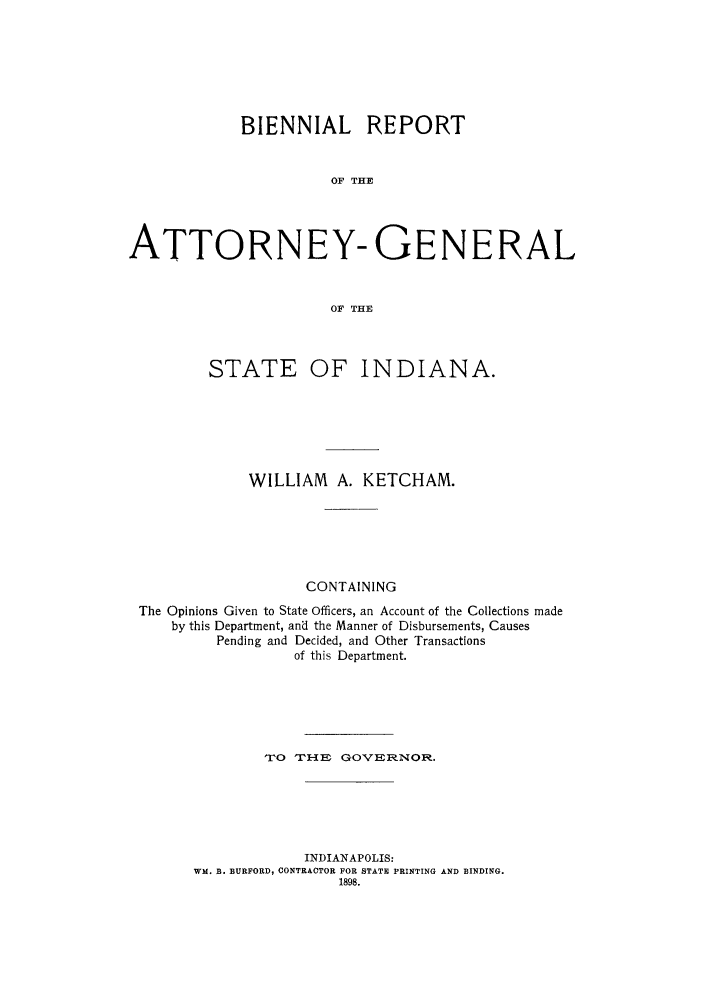 handle is hein.sag/sagin0116 and id is 1 raw text is: BIENNIAL REPORT
OF THE
ATTORNEY- GENERAL
OF THE

STATE

OF INDIANA.

WILLIAM A. KETCHAM.
CONTAINING
The Opinions Given to State Officers, an Account of the Collections made
by this Department, and the Manner of Disbursements, Causes
Pending and Decided, and Other Transactions
of this Department.
TO   TH    En GOVERNOR.
INDIANAPOLIS:
WM. B. BURFORD, CONTRACTOR FOR STATE PRINTING AND BINDING.
1898.


