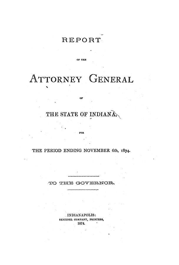 handle is hein.sag/sagin0118 and id is 1 raw text is: REPORT
OF TEE
ATTORNEY GENERAL

OF

THE STATE OF INDIANA,
FOR
THE PERIOD ENDING NOVEMBER 6th, 1874*

TO TH3E G-OYROR.
INDIANAPOLIS:
SENTINEL COMPANY, PRINTERS,
1874.


