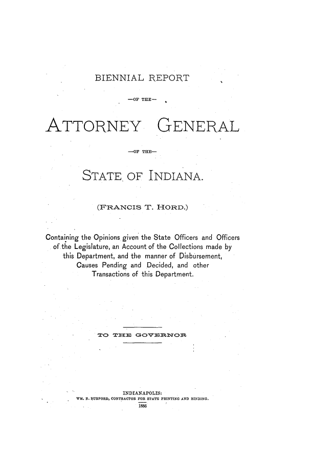 handle is hein.sag/sagin0123 and id is 1 raw text is: BIENNIAL REPORT
-OF THE-
ATTORNEY GENERAL
-OF THE-
STATE. OF INDIANA.
(FRANCIS T. HORD.)
Containing the Opinions given the State Officers and Officers
of the Legislature, an Account of the Collections made by
this Department, and the manner of Disbursement,
Causes Pending and Decided, and other
Transactions of this Department.
TO TEEE G-ORO
INDIANAPOLIS:
WM. B. BURFORD, CONTRACTOR FOR STATE PRINTING AND BINDING.
1896



