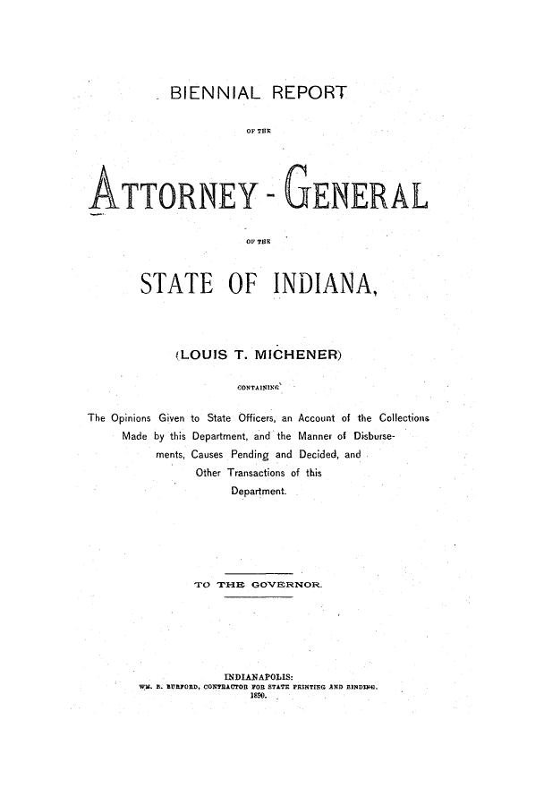 handle is hein.sag/sagin0125 and id is 1 raw text is: BIENNIAL REPORT
OP TER
ATTORNEY - GENERAL
OF THE
STATE OF INDIANA,
(LOUIS T. MICHENER)
CONTAINING
The Opinions Given to State Officers, an Account of the Collections
Made by this Department, and the Manner of Disburse-
ments, Causes Pending and Decided, and
Other Transactions of this
Department.

TO THE GOVERNOR.
INDIANAPOLIS:
W1. B. BURFORD, CONRACTOR FOR STATE PRTNTING AND BINDING.


