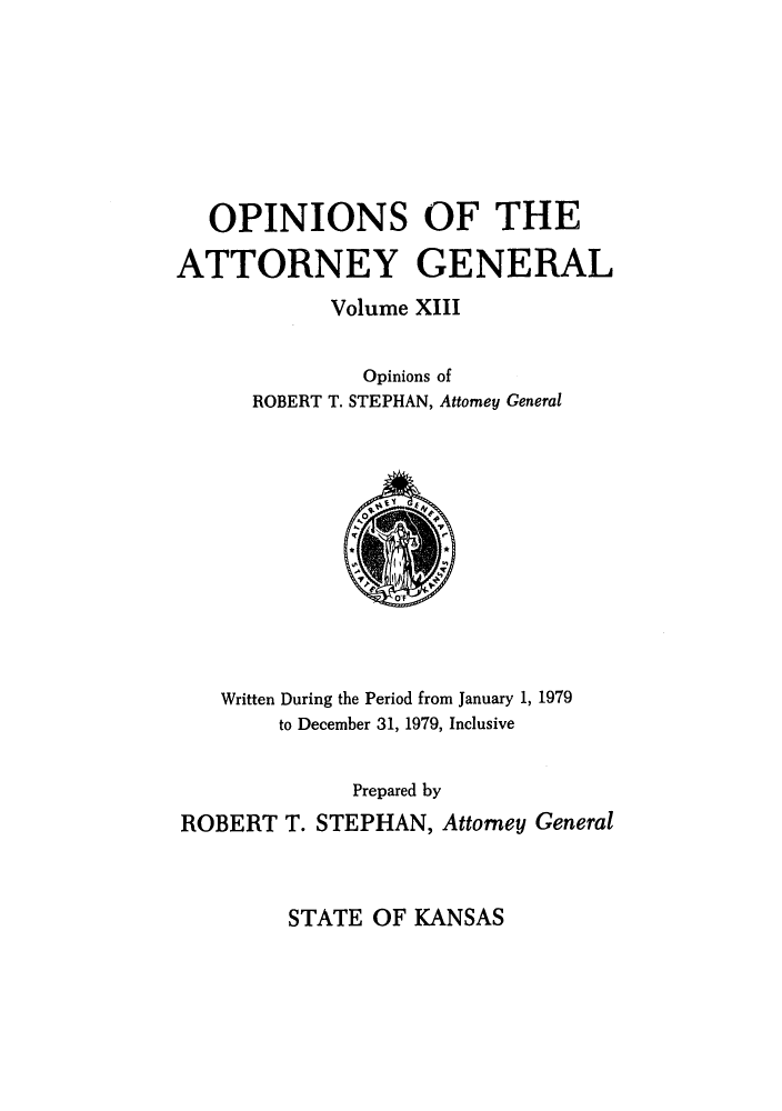 handle is hein.sag/sagks0010 and id is 1 raw text is: OPINIONS OF THE
ATTORNEY GENERAL
Volume XIII
Opinions of
ROBERT T. STEPHAN, Attorney General

Written During the Period from January 1, 1979
to December 31, 1979, Inclusive
Prepared by
ROBERT T. STEPHAN, Attorney General

STATE OF KANSAS


