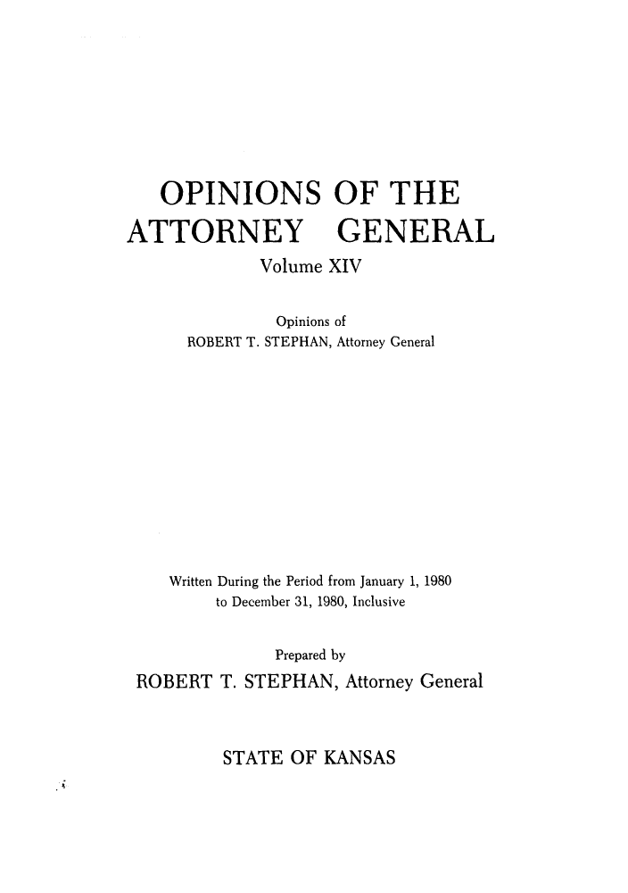 handle is hein.sag/sagks0011 and id is 1 raw text is: OPINIONS OF THE
ATTORNEY GENERAL
Volume XIV
Opinions of
ROBERT T. STEPHAN, Attorney General
Written During the Period from January 1, 1980
to December 31, 1980, Inclusive
Prepared by
ROBERT T. STEPHAN, Attorney General

STATE OF KANSAS



