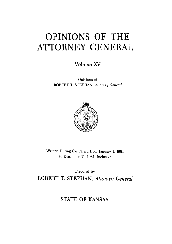 handle is hein.sag/sagks0012 and id is 1 raw text is: OPINIONS OF THE
ATTORNEY GENERAL
Volume XV
Opinions of
ROBERT T. STEPHAN, Attorney General
O'F
Written During the Period from January 1, 1981
to December 31, 1981, Inclusive
Prepared by
ROBERT T. STEPHAN, Attorney General

STATE OF KANSAS


