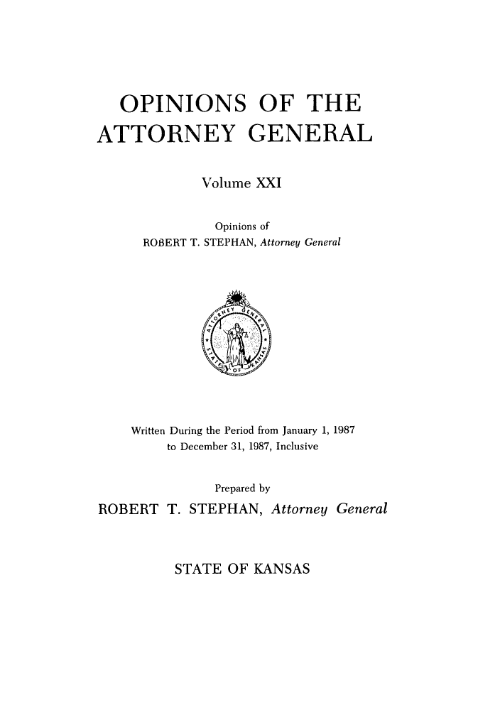 handle is hein.sag/sagks0019 and id is 1 raw text is: OPINIONS OF THE
ATTORNEY GENERAL
Volume XXI
Opinions of
ROBERT T. STEPHAN, Attorney General

Written During the Period from January 1, 1987
to December 31, 1987, Inclusive
Prepared by
ROBERT T. STEPHAN, Attorney General

STATE OF KANSAS


