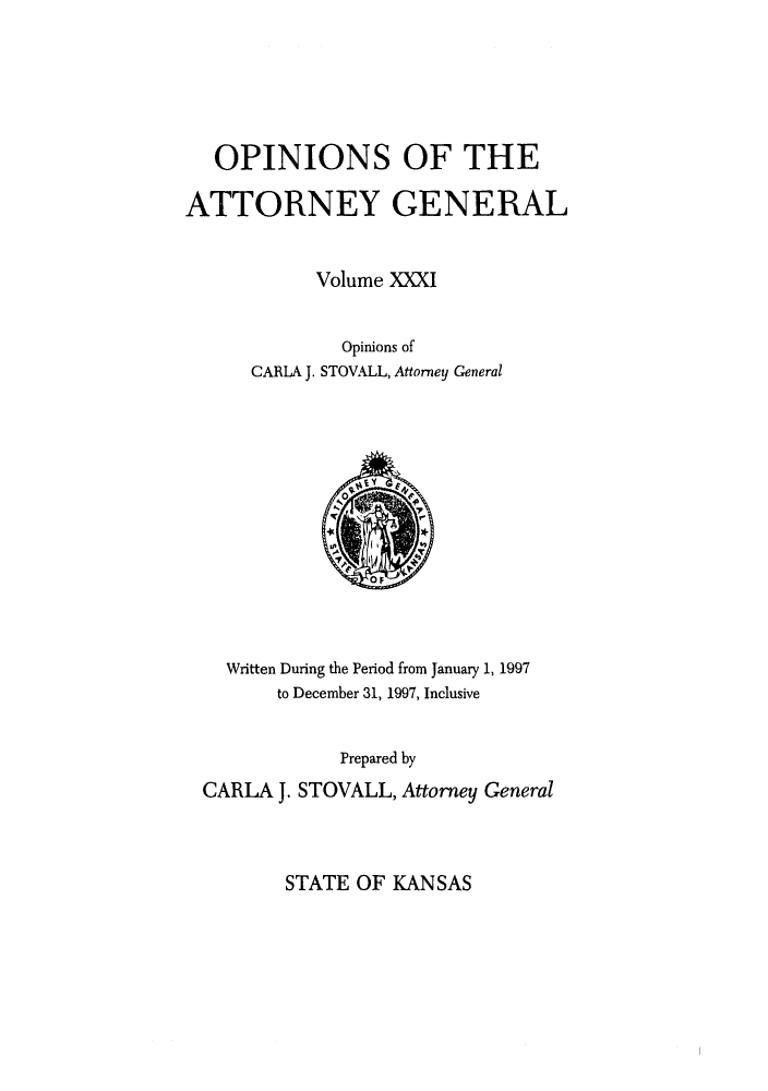 handle is hein.sag/sagks0029 and id is 1 raw text is: OPINIONS OF THE
ATTORNEY GENERAL
Volume XXXI
Opinions of
CARLA J. STOVALL, Attorney General

Written During the Period from January 1, 1997
to December 31, 1997, Inclusive
Prepared by
CARLA J. STOVALL, Attorney General

STATE OF KANSAS


