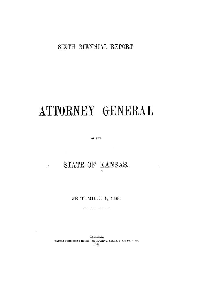 handle is hein.sag/sagks0045 and id is 1 raw text is: SIXTH BIENNIAL REPORT

ATTORNEY GENERAL
OF THE
STATE OF KANSAS.

SEPTEMBER 1, 1888.
TOPEKA.
KANSAS PUBLISHING HOUSE: CLIFFORD C. BAKER, STATE PRINTER.
1sss.


