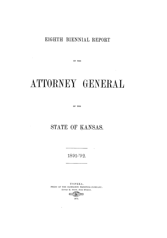 handle is hein.sag/sagks0047 and id is 1 raw text is: EIGHTH BIENNIAL REPORT
OF THE
ATTORNEY GENERAL
OF THE

STATE OF KANSAS.

18 91-'9 2.

TOPEKA.
PRESS OF THE HAMILTON PRINTING COMPANY:
L wlv II. 'sow. State- Printer.
18.12.


