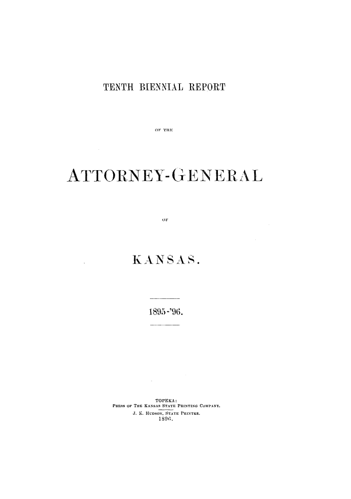handle is hein.sag/sagks0049 and id is 1 raw text is: TENTH BIENNIAL REPORT
OF THE
ATTORNEY-GENERAL
OF

KANSAS.
1895 -'96.
TOPEKA:
PRtEss oF THE KANSAS STATE PRINTING COMPANY.
J. K. HUDsoN, STATE PRINTER.
18 9s.


