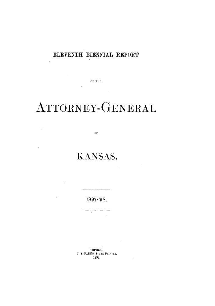 handle is hein.sag/sagks0050 and id is 1 raw text is: ELEVENTH BIENNIAL REPORT

ATTORNEY- GENERAL
KANSAS.

1897-'98.

TOPEKA:
J. S. PARKS, STATE PRINTER.
1898.


