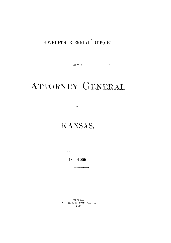 handle is hein.sag/sagks0051 and id is 1 raw text is: TWELFTH BIENNIAL REPORT

OF THEl
ATTORNEY GENERAL
KS
KANSAS.

1899-1900.

TOPEKA:
W. Y. MOHGAN, STATE PPINTER.
1oo.


