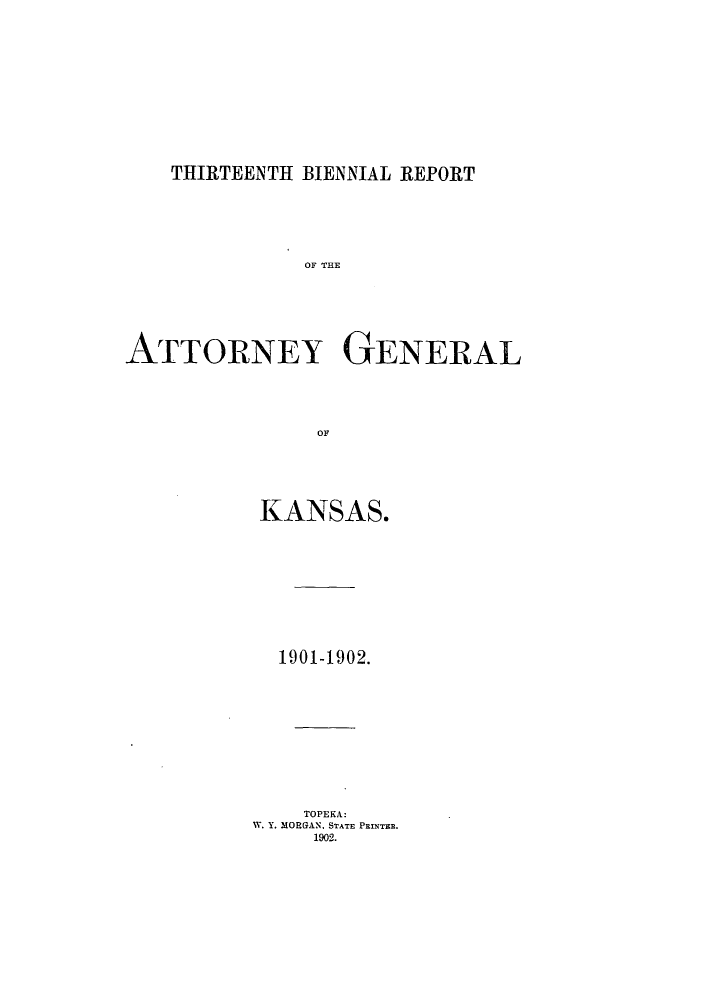 handle is hein.sag/sagks0052 and id is 1 raw text is: THIRTEENTH BIENNIAL REPORT

OF THE
ATTORNEY GENERAL
OF
KANSAS.

1901-1902.
TOPEKA:
W. Y. MORGAN. STATE PRINTER.
1902.


