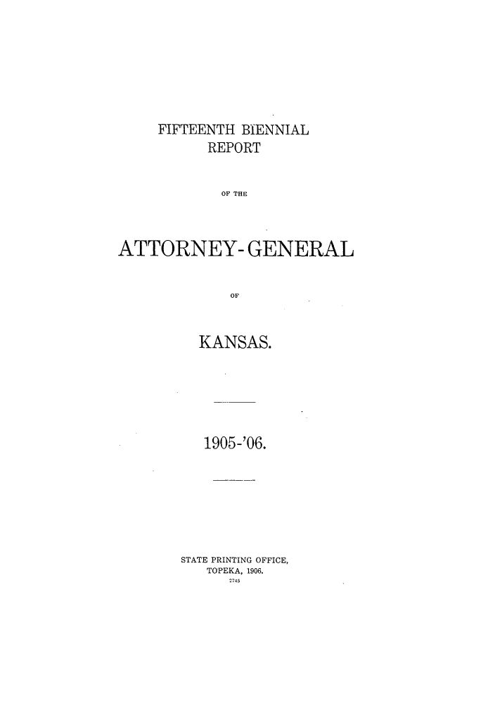 handle is hein.sag/sagks0054 and id is 1 raw text is: FIFTEENTH BIENNIAL
REPORT
OF THE
ATTORNEY- GENERAL
OF

KANSAS.
1905-'06.
STATE PRINTING OFFICE,
TOPEKA, 1906.
2-145


