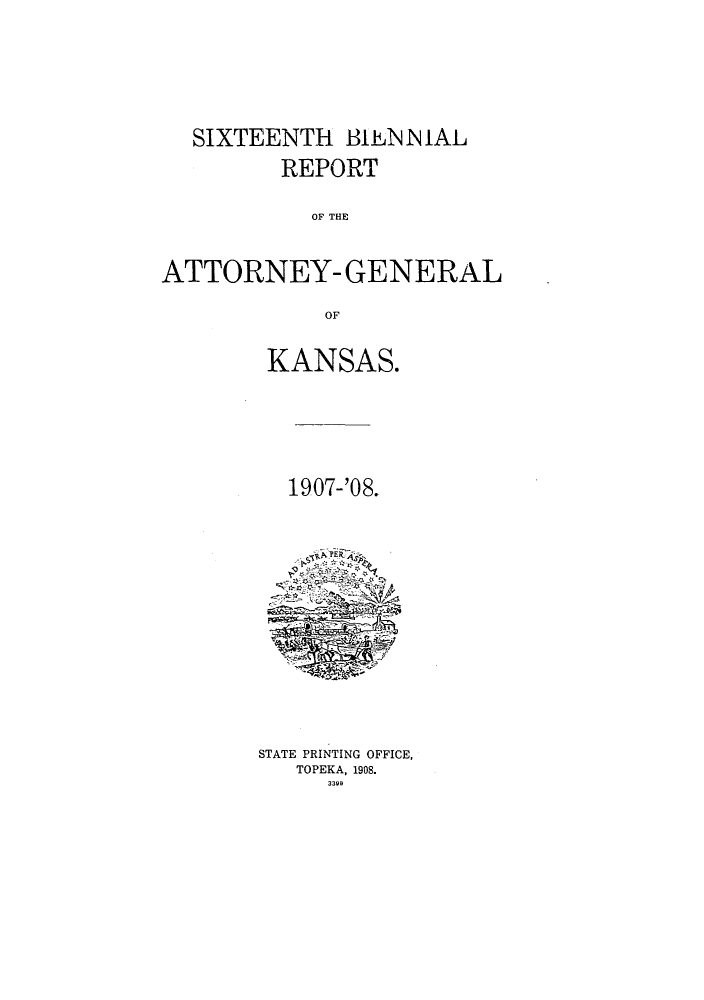 handle is hein.sag/sagks0055 and id is 1 raw text is: SIXTEENTH BIEN N IAL
REPORT
OF THE
ATTORNEY- GENERAL
OF

KANSAS.
1907-'08.

STATE PRINTING OFFICE,
TOPEKA, 1908.
3399


