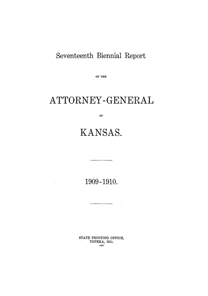 handle is hein.sag/sagks0056 and id is 1 raw text is: Seventeenth Biennial Report

OF THE
ATTORNEY- GENERAL
OF
KANSAS.

1909 -1910.
STATE PRINTING OFFICE,
TOPEKA, 1911.
4487


