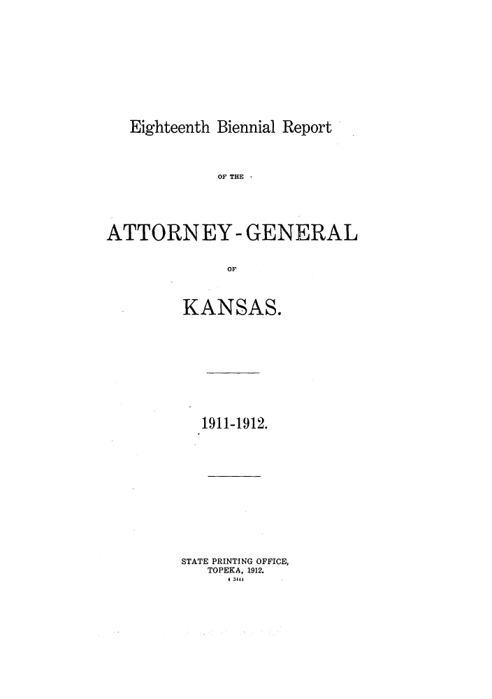 handle is hein.sag/sagks0057 and id is 1 raw text is: Eighteenth Biennial Report

OF THE
ATTORNEY- GENERAL
OF
KANSAS.

1911-1912.
STATE PRINTING OFFICE,
TOPEKA, 1912.
4 3144


