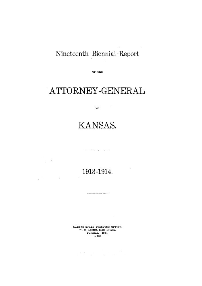 handle is hein.sag/sagks0058 and id is 1 raw text is: Nineteenth Biennial Report
OF THE
ATTORNEY-GENERAL
OF
KANSAS.

1913-1914.
KANSAS STATE PRINTING OFFICE.
W. C. AusTnI, State Printer.
TOPEKA. 1914.
5-42-4


