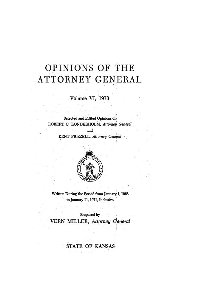 handle is hein.sag/sagks0079 and id is 1 raw text is: OPINIONS OF THE
ATTORNEY GENERAL
Volume VI, 1973
Selected and Edited Opinions of
ROBERT C. LONDERHOLM, Attorney General
and
KENT FRIZZELL, Attorney General

Written During the Period from January 1, 1968
to January 11, 1971, Inclusive
Prepared by
VERN MILLER, Attorney General

STATE OF KANSAS


