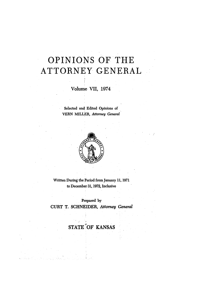 handle is hein.sag/sagks0080 and id is 1 raw text is: OPINIONS OF THE
ATTORNEY GENERAL
Volume VII, 1974
Selected and Edited Opinions of
VERN MILLER, Attorney General

Written During the Period from January 11, 1971
to December 31, 1972, Inclusive
Prepared by
CURT T. SCHNEIDER, Attorney General

STATE OF KANSAS


