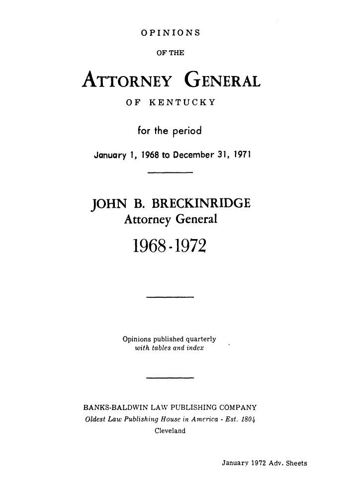 handle is hein.sag/sagky0001 and id is 1 raw text is: OPINIONS

OF THE
ATTORNEY GENERAL
OF KENTUCKY
for the period
January 1, 1968 to December 31, 1971
JOHN B. BRECKINRIDGE
Attorney General
1968-1972
Opinions published quarterly
with tables and index
BANKS-BALDWIN LAW PUBLISHING COMPANY
Oldest Law Publishing House in America - Est. 1804
Cleveland

January 1972 Adv. Sheets


