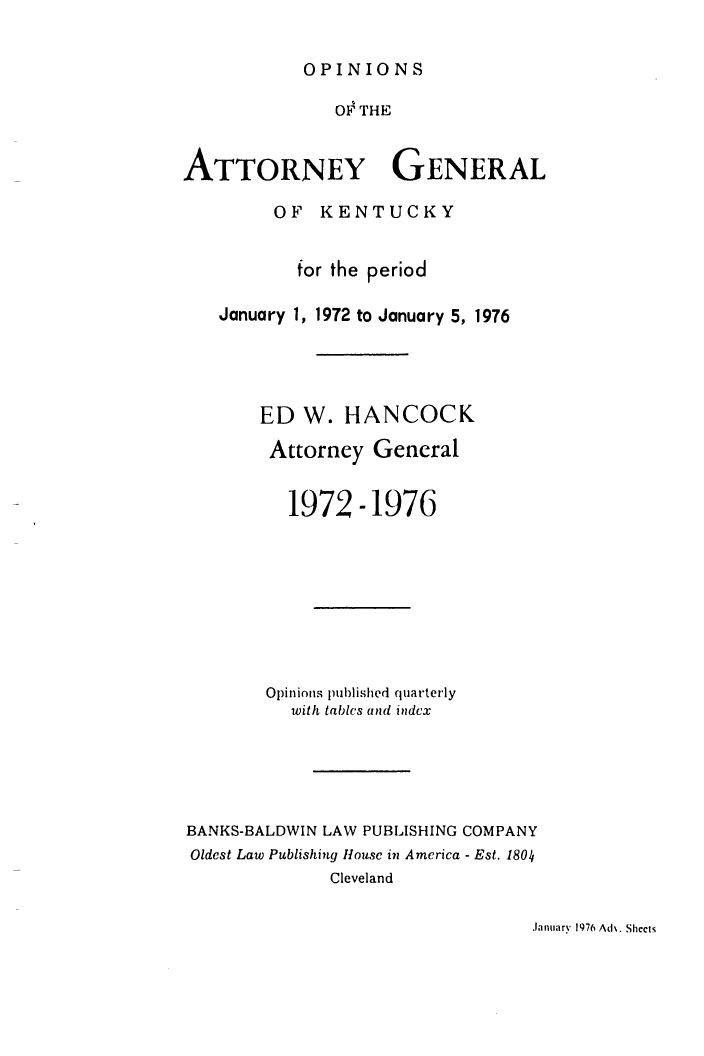 handle is hein.sag/sagky0002 and id is 1 raw text is: OPINIONS

OF THE
ATTORNEY GENERAL
OF KENTUCKY
for the period
January 1, 1972 to January 5, 1976
ED W. HANCOCK
Attorney General
1972-1976
Opinions pu)lishcd quarterly
with tables and indcx
BANKS-BALDWIN LAW PUBLISHING COMPANY
Oldest Law Publishing House in America - Est. 1804
Cleveland

January 1976 Ad. Sheets


