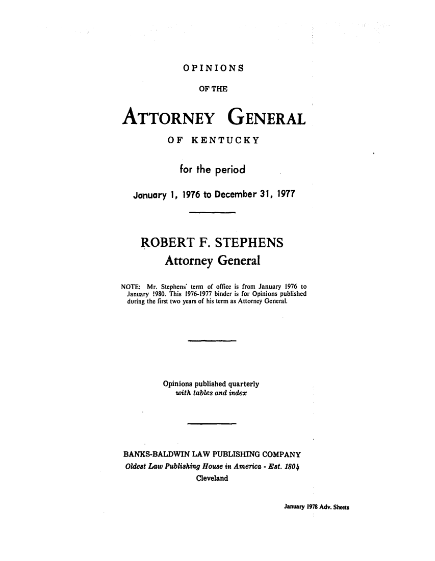 handle is hein.sag/sagky0003 and id is 1 raw text is: OPINIONS

OF THE
ATTORNEY GENERAL
OF KENTUCKY
for the period
January 1, 1976 to December 31, 1977
ROBERT F. STEPHENS
Attorney General
NOTE: Mr. Stephens' term of office is from January 1976 to
January 1980. This 1976-1977 binder is for Opinions published
during the first two years of his term as Attorney General.
Opinions published quarterly
with tables and index
BANKS-BALDWIN LAW PUBLISHING COMPANY
Oldest Law Publishing House in America - Est. 1804
Cleveland

January 1978 Adv. Sheets



