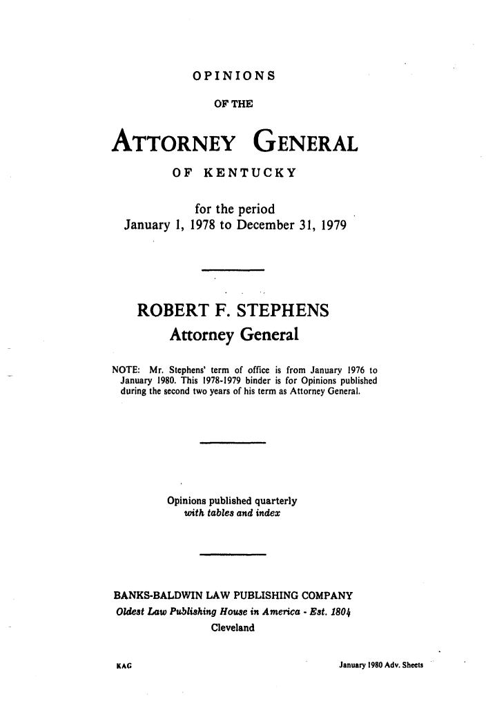 handle is hein.sag/sagky0004 and id is 1 raw text is: OPINIONS

OF THE
ATTORNEY GENERAL
OF KENTUCKY
for the period
January 1, 1978 to December 31, 1979
ROBERT F. STEPHENS
Attorney General
NOTE: Mr. Stephens' term of office is from January 1976 to
January 1980. This 1978-1979 binder is for Opinions published
during the second two years of his term as Attorney General.
Opinions published quarterly
with tables and index
BANKS-BALDWIN LAW PUBLISHING COMPANY
Oldest Law Publishing House in America - Est. 1804
Cleveland

January 1980 Adv. Sheets

KAG


