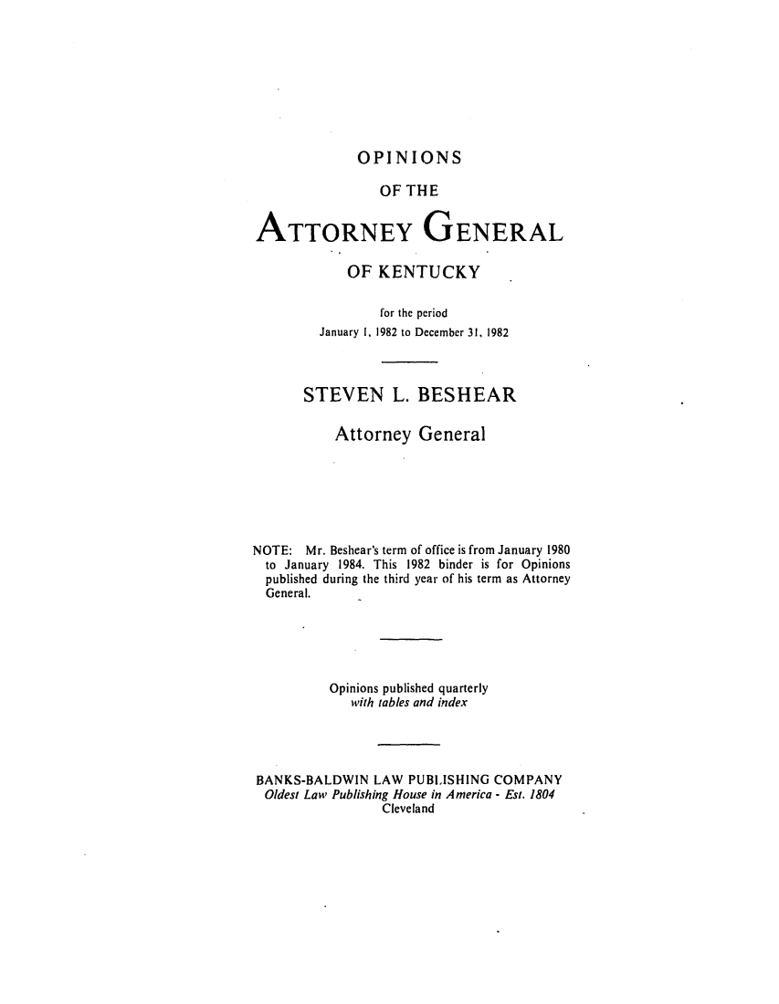 handle is hein.sag/sagky0006 and id is 1 raw text is: OPINIONS

OF THE
ATTORNEY GENERAL
OF KENTUCKY
for the period
January 1, 1982 to December 31, 1982
STEVEN L. BESHEAR
Attorney General
NOTE: Mr. Beshear's term of office is from January 1980
to January 1984. This 1982 binder is for Opinions
published during the third year of his term as Attorney
General.
Opinions published quarterly
with tables and index
BANKS-BALDWIN LAW PUBLISHING COMPANY
Oldest Law Publishing House in America - Est. 1804
Cleveland


