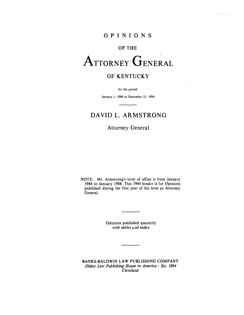 handle is hein.sag/sagky0008 and id is 1 raw text is: OPINIONS

OF THE
ATTORNEY GENERAL
OF KENTUCKY
for the period
January 1, 1984 to December 31, 1984
DAVID L. ARMSTRONG
Attorney General
NOTE: Mr. Armstrong's term of office is from January
1984 to January 1988. This 1984 binder is for Opinions
published during the first year of his term as Attorney
General.
Opinions published quarterly
with tables ad index
BANKS-BALDWIN LAW PUBLISHING COMPANY
Oldest Law Publishing House in America - Est. 1804
Cleveland


