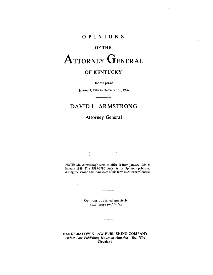 handle is hein.sag/sagky0009 and id is 1 raw text is: OPINIONS

OF THE
ATTORNEY GENERAL
OF KENTUCKY
for the period
January 1, 1985 to December 31, 1986
DAVID L. ARMSTRONG
Attorney General
NOTE: Mr. Armstrong's term of office is from January 1984 to
January 1988. This 1985-1986 binder is for Opinions published
during the second and third years of his term as Attorney General.
Opinions published quarterly
with tables and index
BANKS-BALDWIN LAW PUBLISHING COMPANY
Oldest Law Publishing House in America - Est. 1804
Cleveland


